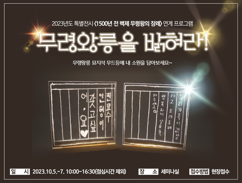 2023 특별전시 <1500년 전 백제 무령왕의 장례> 연계 프로그램 무령왕릉을 밝혀라! 무령왕릉 묘자석 무드등에 내 소원을 담아보세요~ 일시 2023.10.5.~7. 10:00~16:30(점심시간 제외) 장소 세미나실 접수방법 현장접수