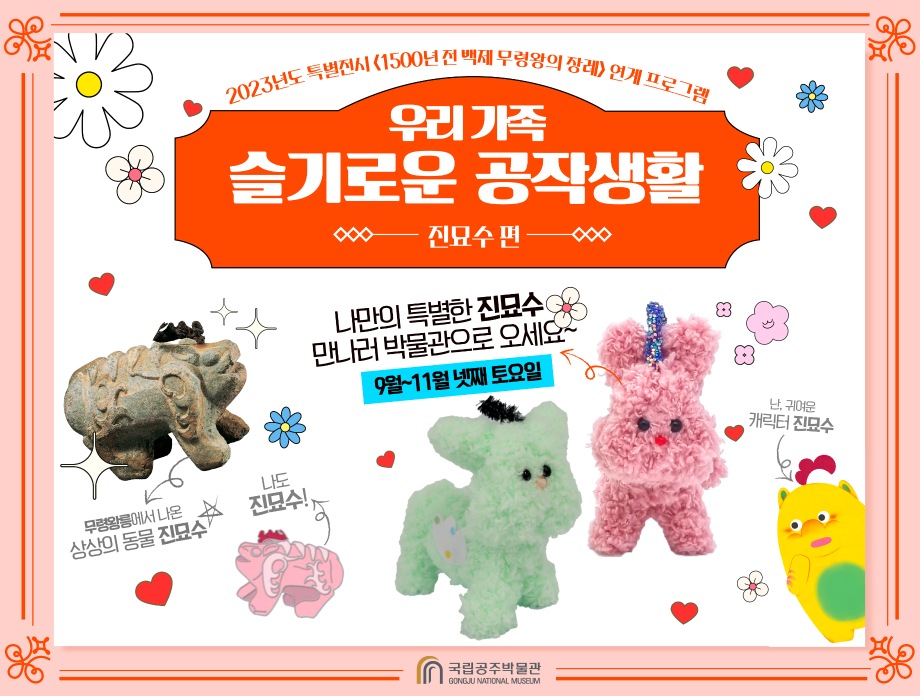 2023 특별전시 <1500년 전 백제 무령왕의 장례> 연계 교육프로그램 우리 가족 슬기로운 공작 생활 - 진묘수 편 나만의 특별한 진묘수 만나러 박물관으로 오세요~ 9월~100월 넷째 토요일 무령왕릉에서 나온 상상의 동물 진묘수, 나도 진묘수! 난, 귀여운 캐릭터 진묘수