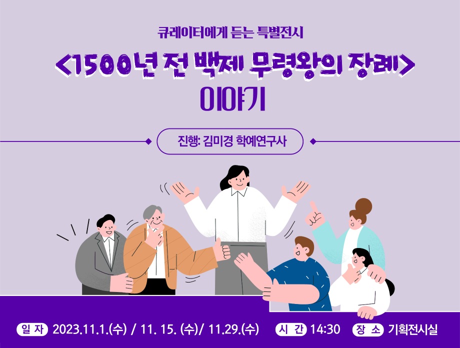 큐레이터에게 듣는 특별전시 <1500년 전 백제 무령왕의 장례> 이야기 진행 : 김미경 학예연구사  일자 2023. 11.1.(수)/11.15.(수)/11.29.(수) 시간 14:30 장소 기획전시실