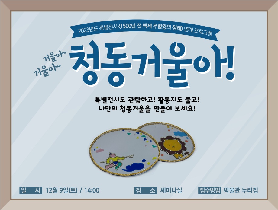 2023 특별전시 <1500년 전 백제 무령왕의 장례> 연계 교육프로그램거울아~ 거울아~ 청동거울아! 특별전시도 관람하고! 활동지도 풀고! 나만의 청동거울을 만들어 보세요! 일시 9월~12월 둘째 토요일 / 14:00 장소 세미나실 접수방법 박물관 누리집