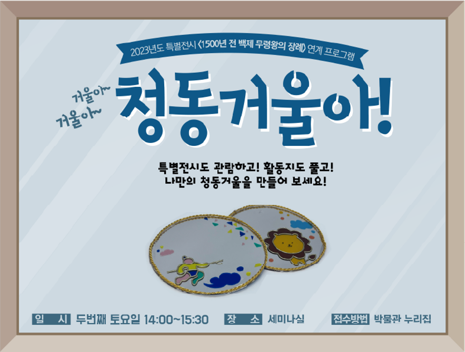 2023 특별전시 <1500년 전 백제 무령왕의 장례> 연계 교육프로그램거울아~ 거울아~ 청동거울아! 특별전시도 관람하고! 활동지도 풀고! 나만의 청동거울을 만들어 보세요! 일시 9월~12월 둘째 토요일 / 14:00 장소 세미나실 접수방법 박물관 누리집