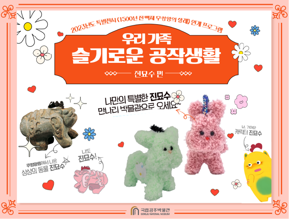2023 특별전시 <1500년 전 백제 무령왕의 장례> 연계 교육프로그램 우리 가족 슬기로운 공작 생활 - 진묘수 편 나만의 특별한 진묘수 만나러 박물관으로 오세요~ 9월~100월 넷째 토요일 무령왕릉에서 나온 상상의 동물 진묘수, 나도 진묘수! 난, 귀여운 캐릭터 진묘수
