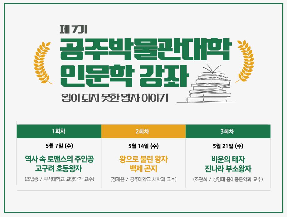제7기 공주박물관대학 인문학 강좌 왕이 되지 못한 왕자 이야기 1회차 5월 7일(수) 역사 속 로맨스의 주인공 고구려 호동왕자(조법종 / 우석대학교 교양대학 교수) 2회차 5월 14일 (수) 왕으로 불린 왕자 백제 곤지 (정재윤 / 공주대학교 사학과 교수) 3회차 5월 21일(수) 비운의 태자 진나라 부소왕자(조관희 / 상명대 중어중문학과 교수)